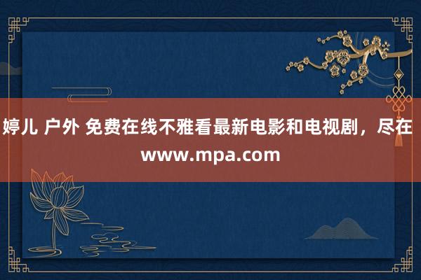 婷儿 户外 免费在线不雅看最新电影和电视剧，尽在 www.mpa.com