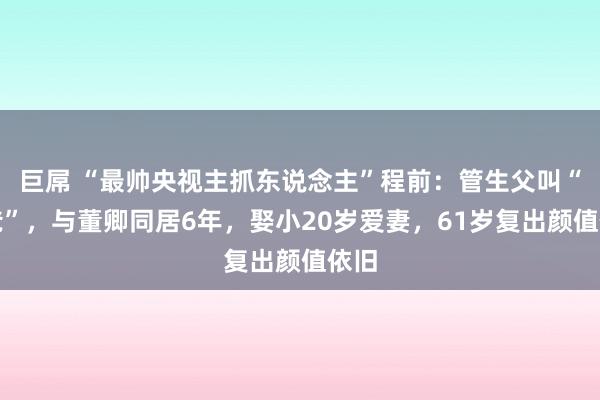 巨屌 “最帅央视主抓东说念主”程前：管生父叫“三爸”，与董卿同居6年，娶小20岁爱妻，61岁复出颜值依旧