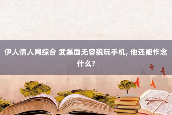 伊人情人网综合 武磊面无容貌玩手机， 他还能作念什么?