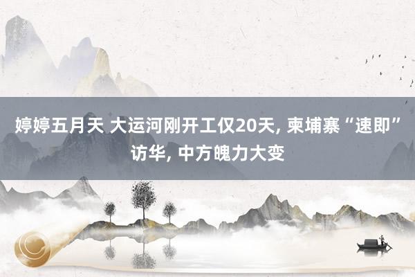 婷婷五月天 大运河刚开工仅20天， 柬埔寨“速即”访华， 中方魄力大变