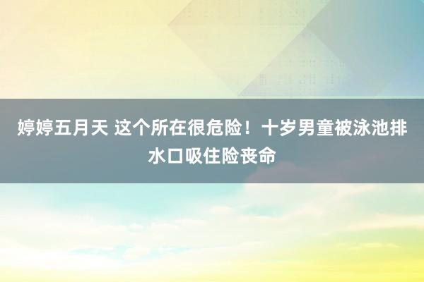 婷婷五月天 这个所在很危险！十岁男童被泳池排水口吸住险丧命