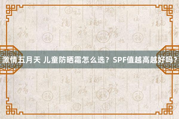 激情五月天 儿童防晒霜怎么选？SPF值越高越好吗？