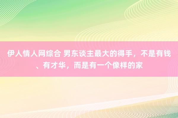 伊人情人网综合 男东谈主最大的得手，不是有钱、有才华，而是有一个像样的家