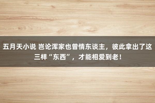 五月天小说 岂论浑家也曾情东谈主，彼此拿出了这三样“东西”，才能相爱到老！