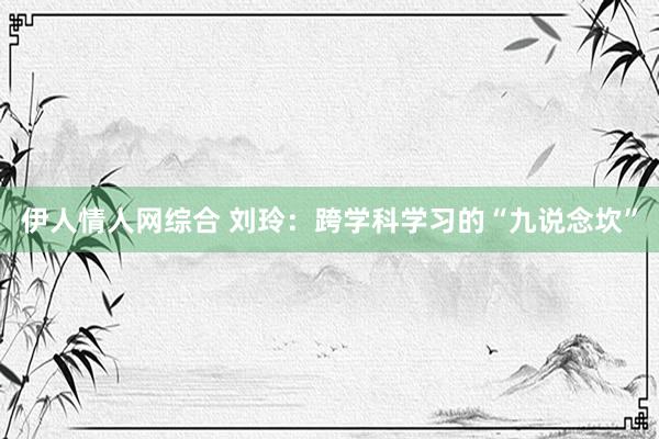 伊人情人网综合 刘玲：跨学科学习的“九说念坎”