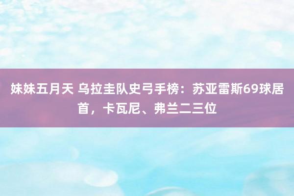 妹妹五月天 乌拉圭队史弓手榜：苏亚雷斯69球居首，卡瓦尼、弗兰二三位