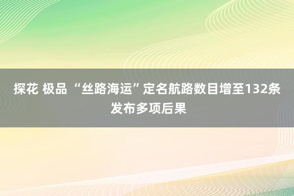 探花 极品 “丝路海运”定名航路数目增至132条 发布多项后果