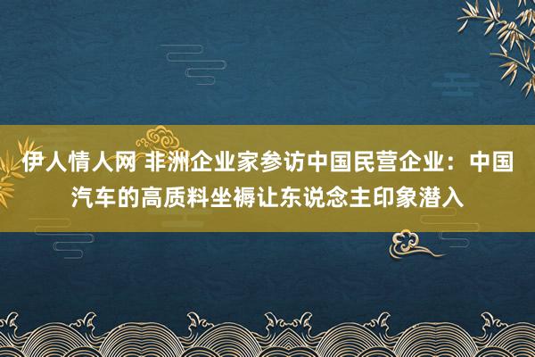 伊人情人网 非洲企业家参访中国民营企业：中国汽车的高质料坐褥让东说念主印象潜入