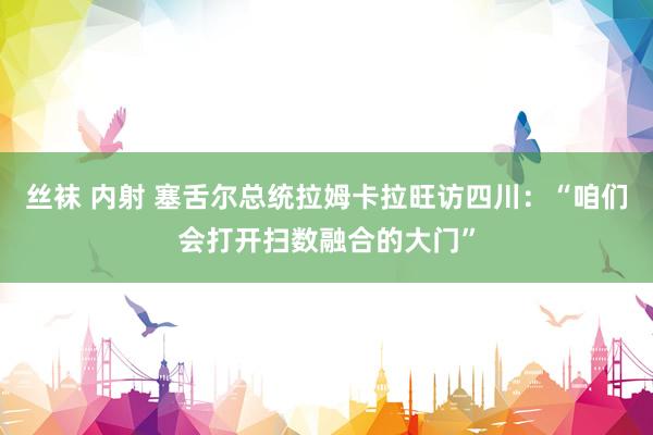 丝袜 内射 塞舌尔总统拉姆卡拉旺访四川：“咱们会打开扫数融合的大门”