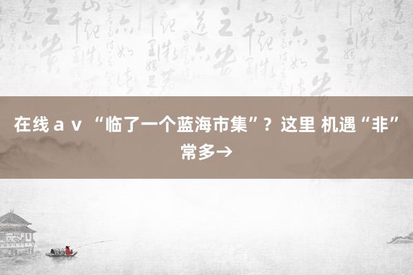 在线ａｖ “临了一个蓝海市集”？这里 机遇“非”常多→