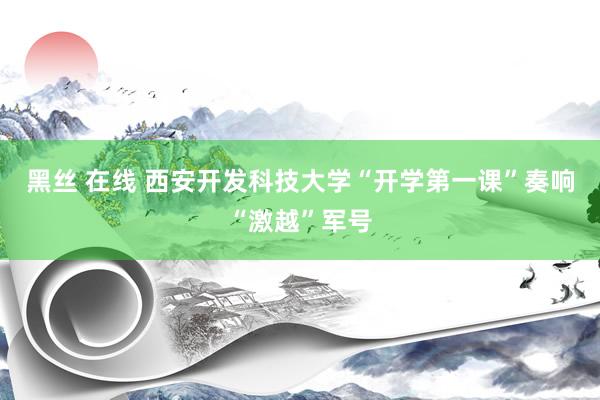 黑丝 在线 西安开发科技大学“开学第一课”奏响“激越”军号