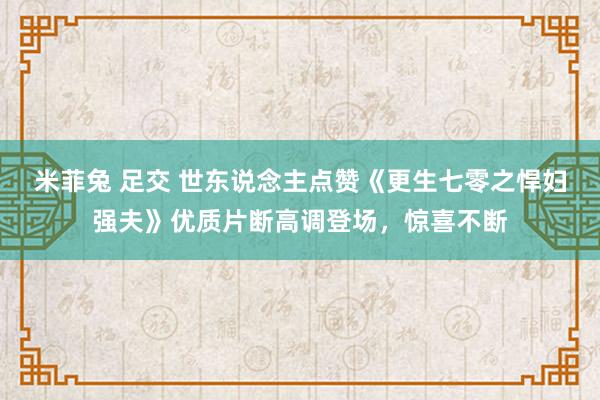 米菲兔 足交 世东说念主点赞《更生七零之悍妇强夫》优质片断高调登场，惊喜不断