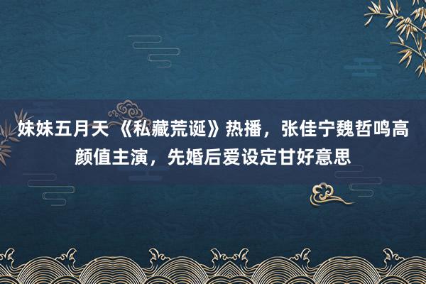 妹妹五月天 《私藏荒诞》热播，张佳宁魏哲鸣高颜值主演，先婚后爱设定甘好意思