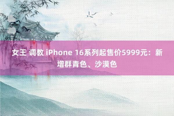 女王 调教 iPhone 16系列起售价5999元：新增群青色、沙漠色