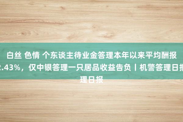 白丝 色情 个东谈主待业金答理本年以来平均酬报2.43%，仅中银答理一只居品收益告负丨机警答理日报