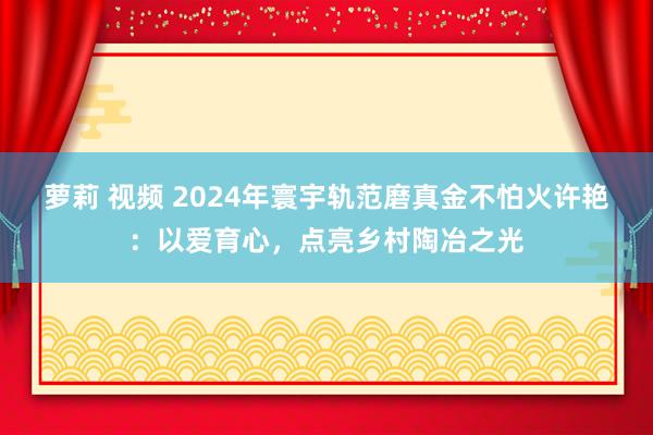 萝莉 视频 2024年寰宇轨范磨真金不怕火许艳：以爱育心，点亮乡村陶冶之光