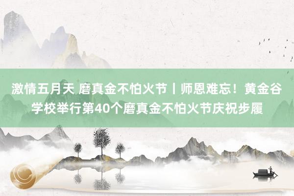 激情五月天 磨真金不怕火节丨师恩难忘！黄金谷学校举行第40个磨真金不怕火节庆祝步履