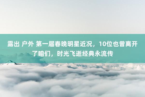 露出 户外 第一届春晚明星近况，10位也曾离开了咱们，时光飞逝经典永流传