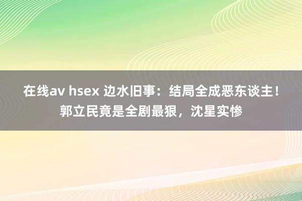 在线av hsex 边水旧事：结局全成恶东谈主！郭立民竟是全剧最狠，沈星实惨