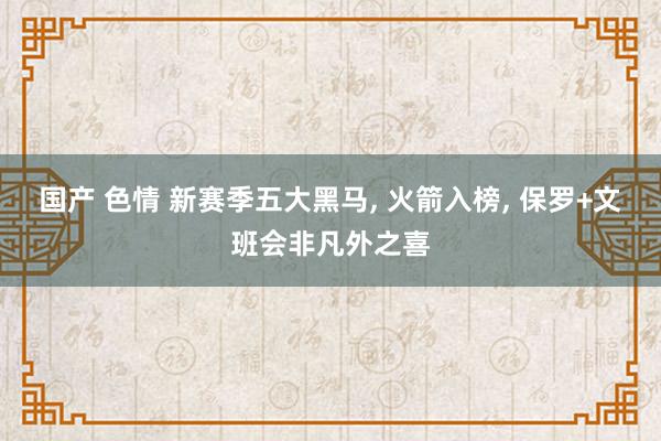 国产 色情 新赛季五大黑马， 火箭入榜， 保罗+文班会非凡外之喜