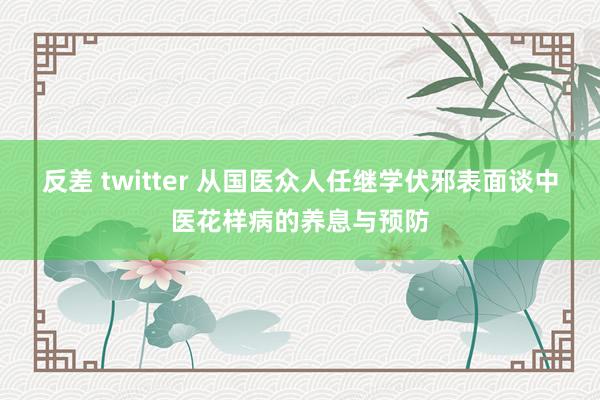 反差 twitter 从国医众人任继学伏邪表面谈中医花样病的养息与预防