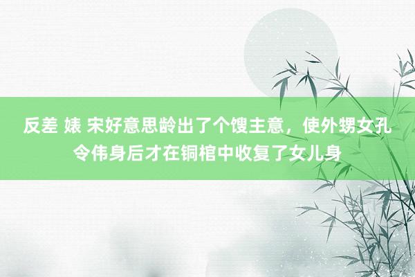 反差 婊 宋好意思龄出了个馊主意，使外甥女孔令伟身后才在铜棺中收复了女儿身