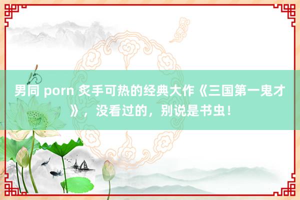 男同 porn 炙手可热的经典大作《三国第一鬼才》，没看过的，别说是书虫！