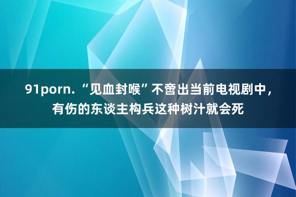 91porn. “见血封喉”不啻出当前电视剧中，有伤的东谈主构兵这种树汁就会死