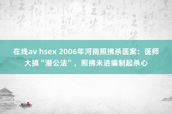 在线av hsex 2006年河南照拂杀医案：医师大搞“潜公法”，照拂未进编制起杀心