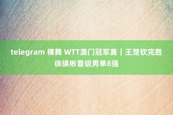 telegram 裸舞 WTT澳门冠军赛｜王楚钦完胜徐瑛彬晋级男单8强