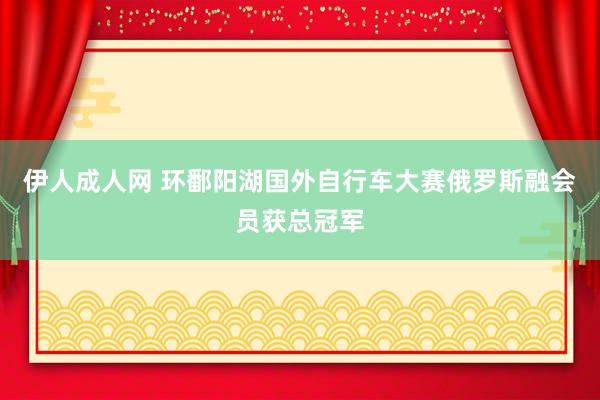 伊人成人网 环鄱阳湖国外自行车大赛俄罗斯融会员获总冠军