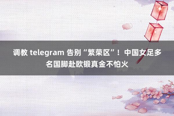 调教 telegram 告别“繁荣区”！中国女足多名国脚赴欧锻真金不怕火