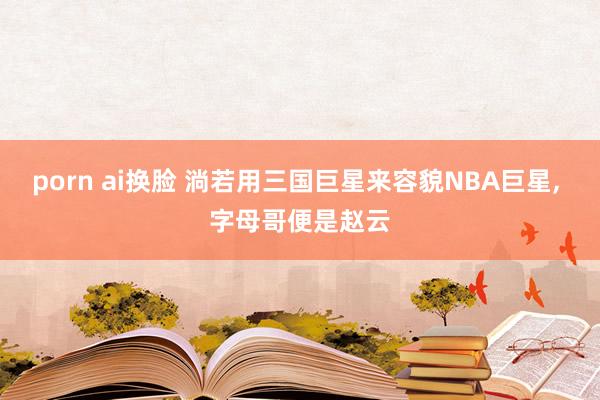 porn ai换脸 淌若用三国巨星来容貌NBA巨星， 字母哥便是赵云