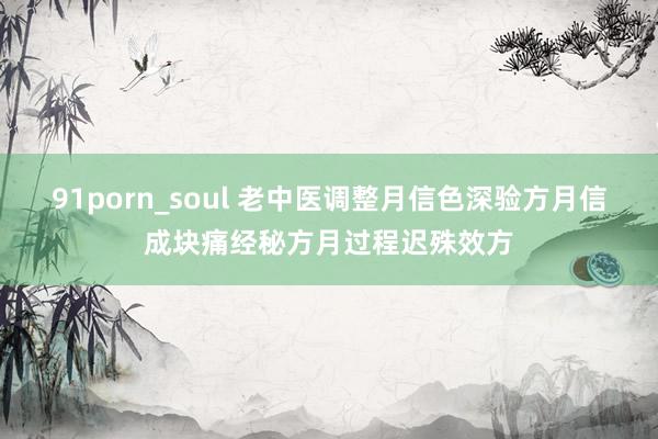 91porn_soul 老中医调整月信色深验方月信成块痛经秘方月过程迟殊效方