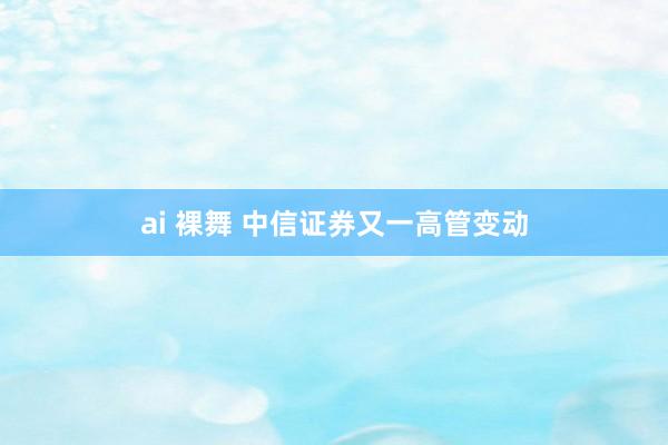 ai 裸舞 中信证券又一高管变动