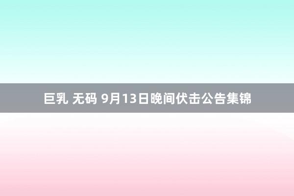 巨乳 无码 9月13日晚间伏击公告集锦