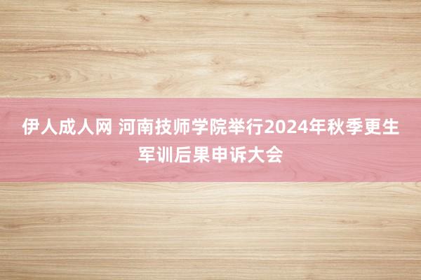 伊人成人网 河南技师学院举行2024年秋季更生军训后果申诉大会