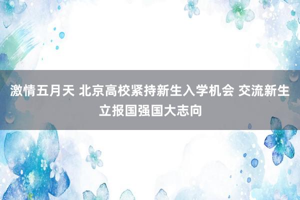 激情五月天 北京高校紧持新生入学机会 交流新生立报国强国大志向