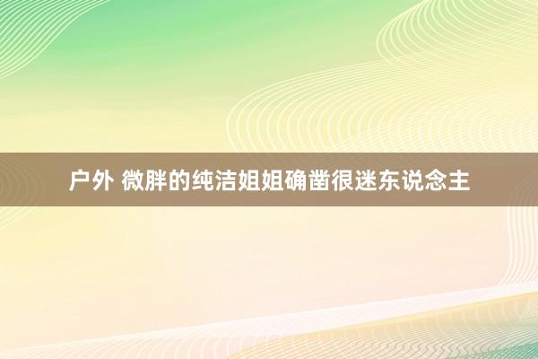 户外 微胖的纯洁姐姐确凿很迷东说念主