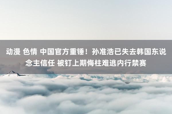 动漫 色情 中国官方重锤！孙准浩已失去韩国东说念主信任 被钉上期侮柱难逃内行禁赛