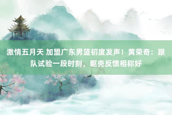 激情五月天 加盟广东男篮初度发声！黄荣奇：跟队试验一段时刻，躯壳反馈相称好