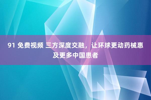 91 免费视频 三方深度交融，让环球更动药械惠及更多中国患者