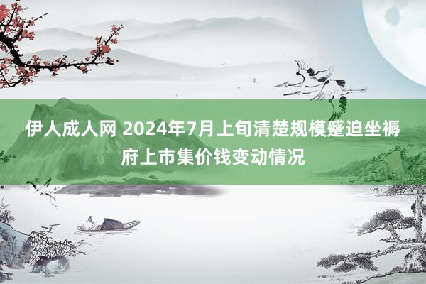 伊人成人网 2024年7月上旬清楚规模蹙迫坐褥府上市集价钱变动情况