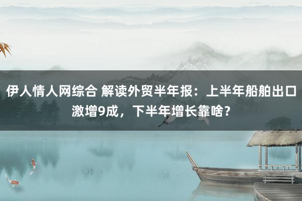 伊人情人网综合 解读外贸半年报：上半年船舶出口激增9成，下半年增长靠啥？