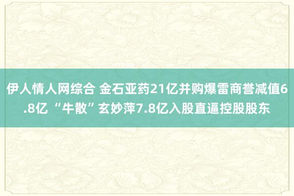 伊人情人网综合 金石亚药21亿并购爆雷商誉减值6.8亿 “牛散”玄妙萍7.8亿入股直逼控股股东