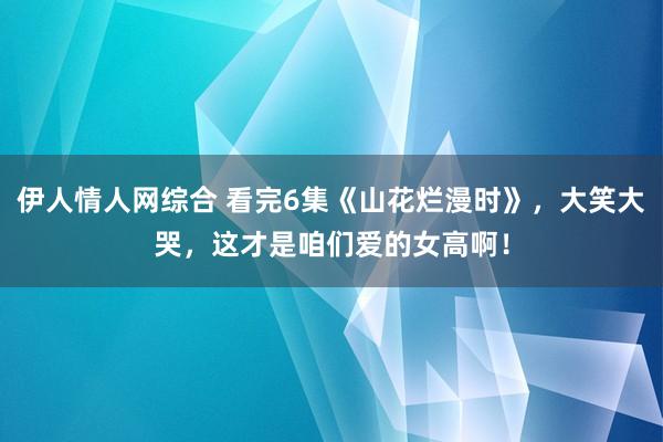 伊人情人网综合 看完6集《山花烂漫时》，大笑大哭，这才是咱们爱的女高啊！