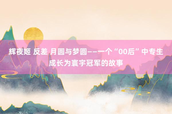 辉夜姬 反差 月圆与梦圆——一个“00后”中专生成长为寰宇冠军的故事