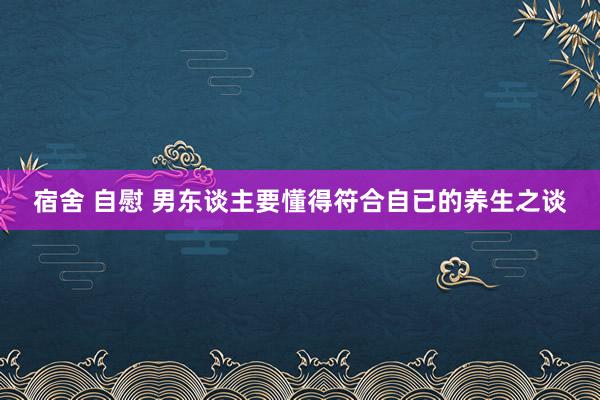 宿舍 自慰 男东谈主要懂得符合自已的养生之谈