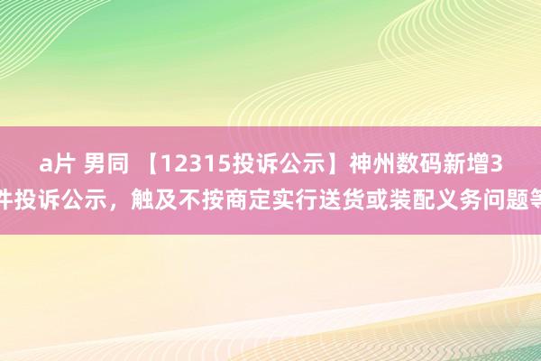 a片 男同 【12315投诉公示】神州数码新增3件投诉公示，触及不按商定实行送货或装配义务问题等