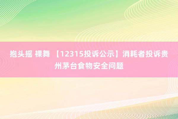 抱头摇 裸舞 【12315投诉公示】消耗者投诉贵州茅台食物安全问题